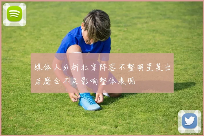 媒体人分析北京阵容不整明星复出后磨合不足影响整体表现