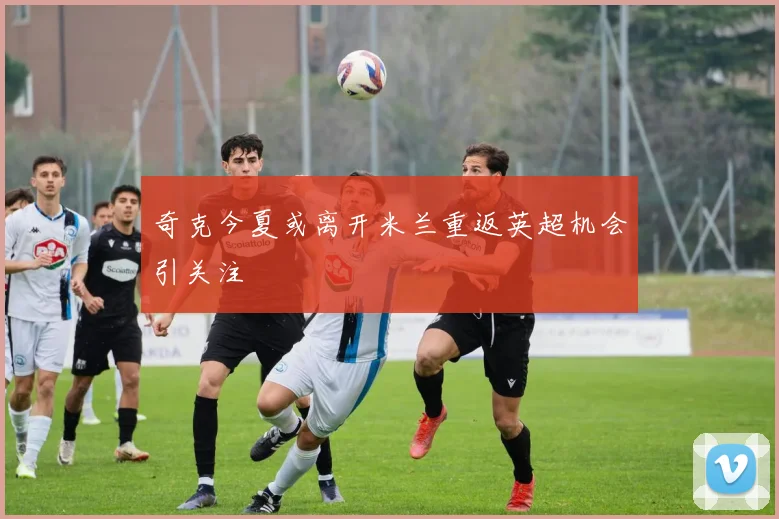 奇克今夏或离开米兰重返英超机会引关注