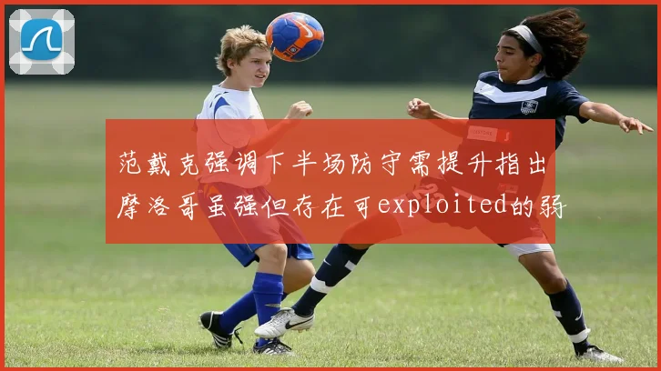 范戴克强调下半场防守需提升指出摩洛哥虽强但存在可exploited的弱点