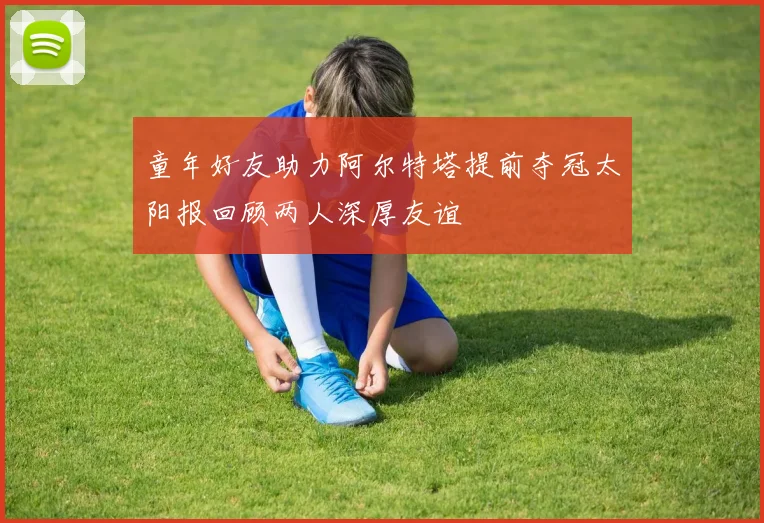 童年好友助力阿尔特塔提前夺冠太阳报回顾两人深厚友谊