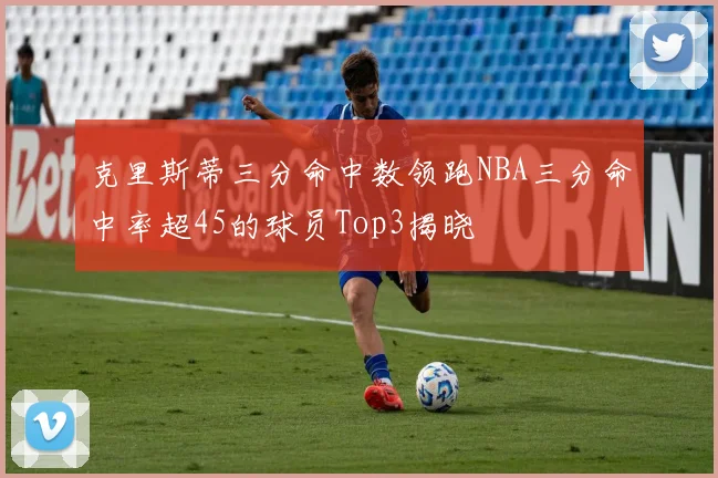 克里斯蒂三分命中数领跑NBA三分命中率超45的球员Top3揭晓