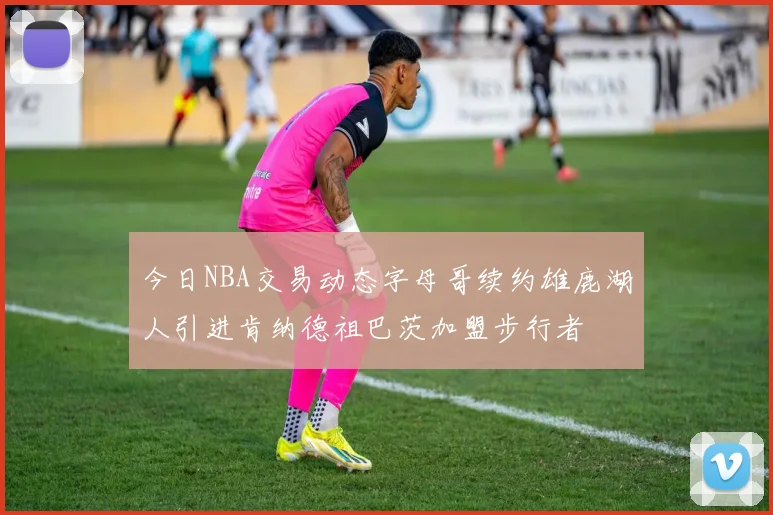 今日NBA交易动态字母哥续约雄鹿湖人引进肯纳德祖巴茨加盟步行者