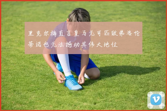 里克尔梅直言皇马无可匹敌弗洛伦蒂诺也无法撼动其伟大地位