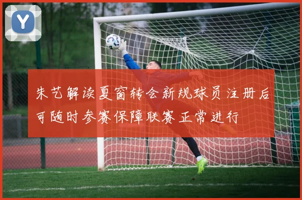 朱艺解读夏窗转会新规球员注册后可随时参赛保障联赛正常进行