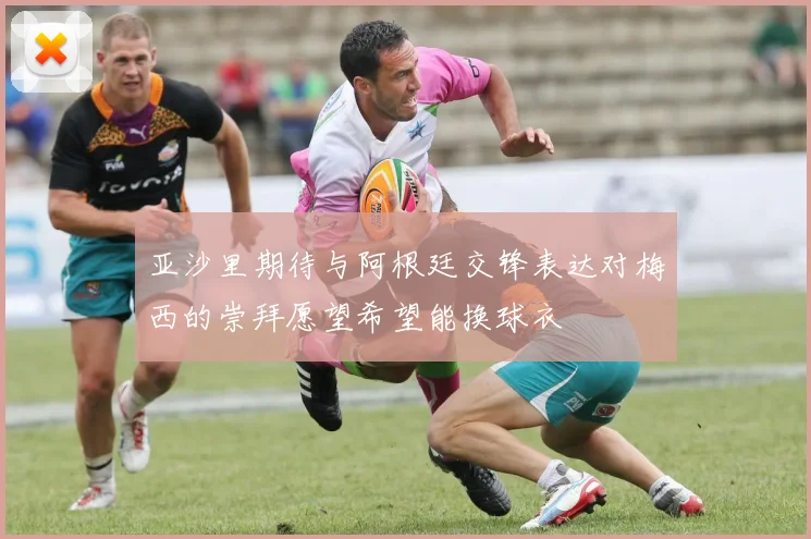 亚沙里期待与阿根廷交锋表达对梅西的崇拜愿望希望能换球衣