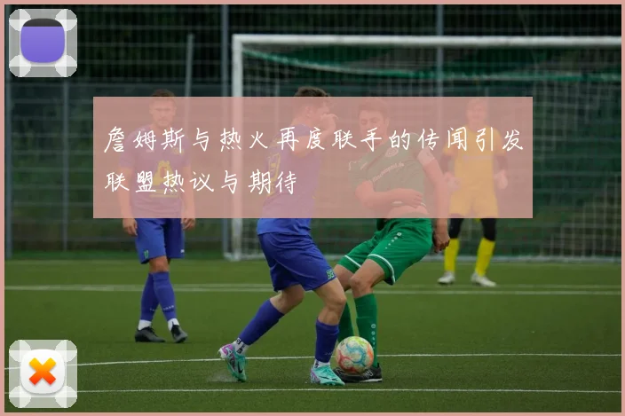 詹姆斯与热火再度联手的传闻引发联盟热议与期待