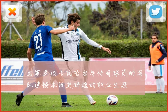 龙赛罗谈卡瓦哈尔与传奇球员的离队遗憾本该更辉煌的职业生涯