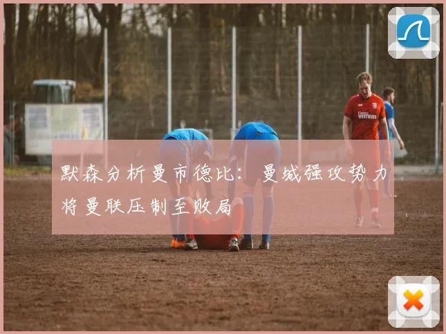 默森分析曼市德比：曼城强攻势力将曼联压制至败局
