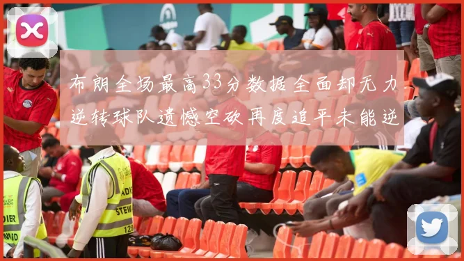 布朗全场最高33分数据全面却无力逆转球队遗憾空砍再度追平未能逆袭