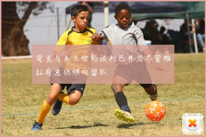奇克与米兰续约谈判已开启尽管维拉有意仍倾向留队