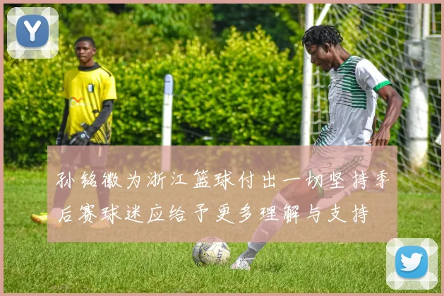孙铭徽为浙江篮球付出一切坚持季后赛球迷应给予更多理解与支持