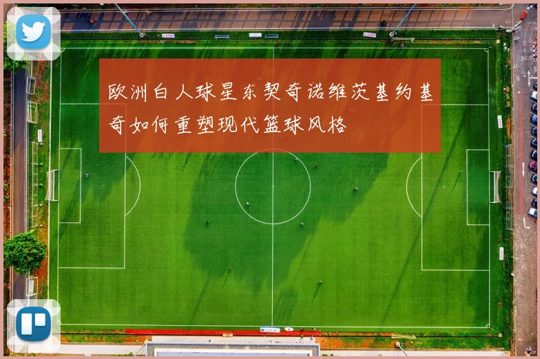 欧洲白人球星东契奇诺维茨基约基奇如何重塑现代篮球风格