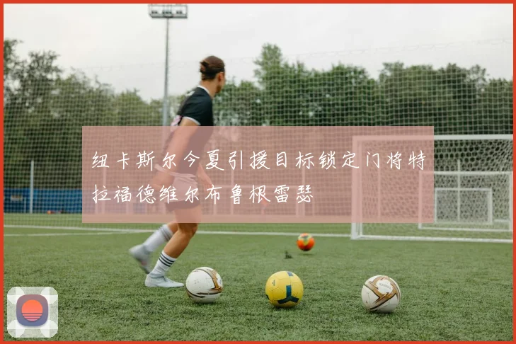 纽卡斯尔今夏引援目标锁定门将特拉福德维尔布鲁根雷瑟