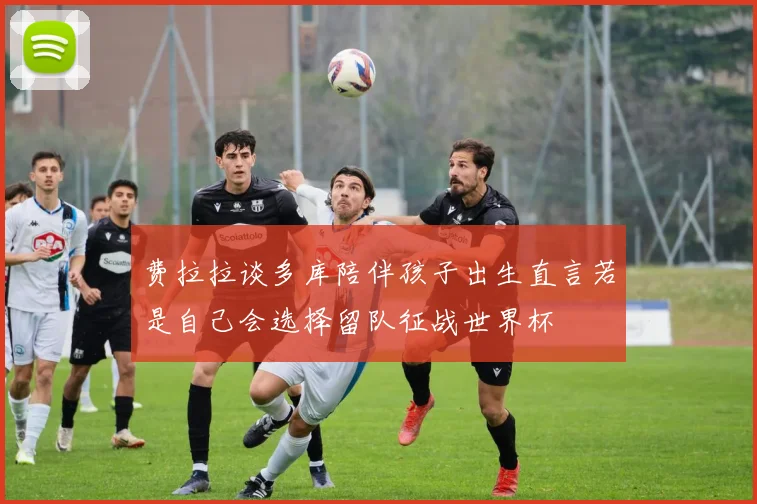 费拉拉谈多库陪伴孩子出生直言若是自己会选择留队征战世界杯