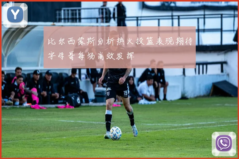 比尔西蒙斯分析热火投篮表现期待字母哥每场高效发挥