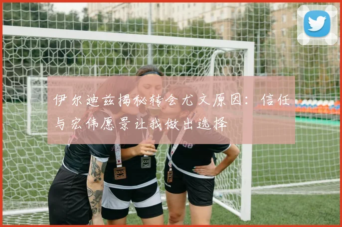 伊尔迪兹揭秘转会尤文原因：信任与宏伟愿景让我做出选择
