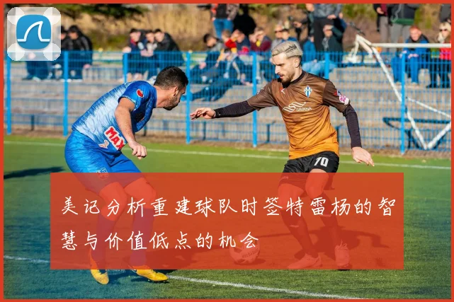 美记分析重建球队时签特雷杨的智慧与价值低点的机会