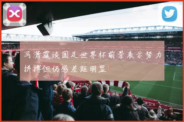 冯潇霆谈国足世界杯前景表示努力拼搏但仍感差距明显