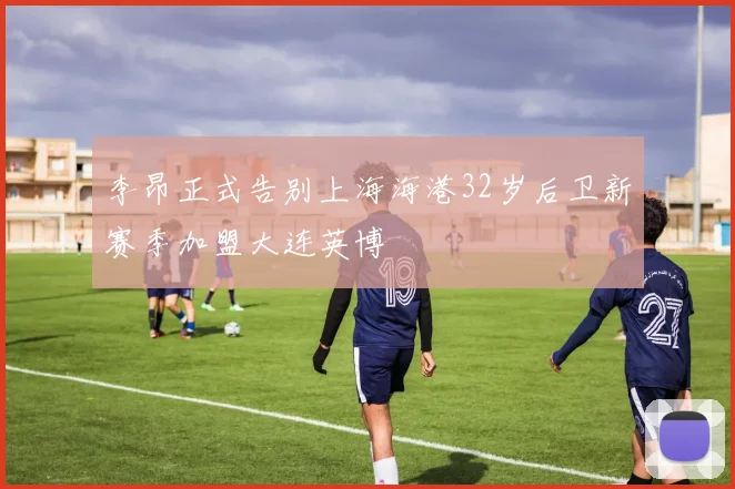 李昂正式告别上海海港32岁后卫新赛季加盟大连英博