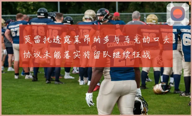 莫雷托透露莱昂纳多与马竞的口头协议未能落实将留队继续征战