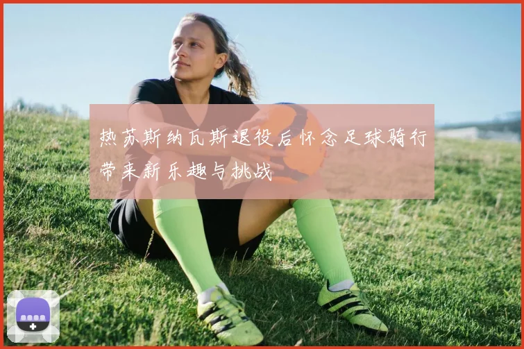热苏斯纳瓦斯退役后怀念足球骑行带来新乐趣与挑战